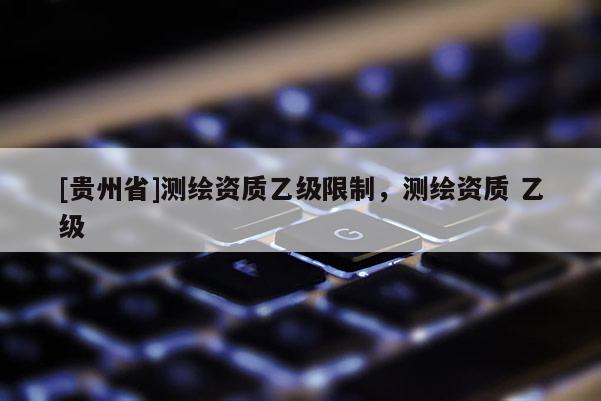 [贵州省]测绘资质乙级限制，测绘资质 乙级