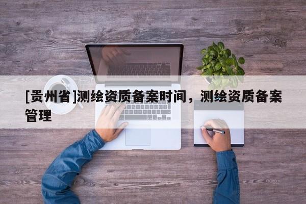 [贵州省]测绘资质备案时间，测绘资质备案管理