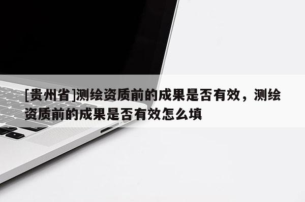 [贵州省]测绘资质前的成果是否有效，测绘资质前的成果是否有效怎么填