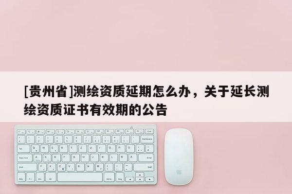 [贵州省]测绘资质延期怎么办，关于延长测绘资质证书有效期的公告