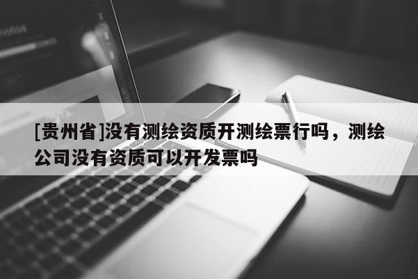 [贵州省]没有测绘资质开测绘票行吗，测绘公司没有资质可以开发票吗