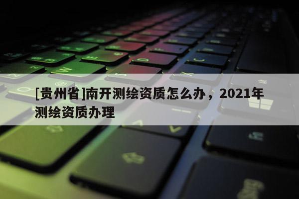 [贵州省]南开测绘资质怎么办，2021年测绘资质办理