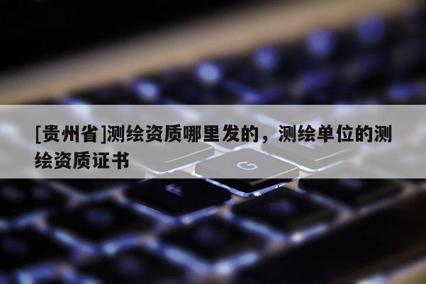[贵州省]测绘资质哪里发的，测绘单位的测绘资质证书