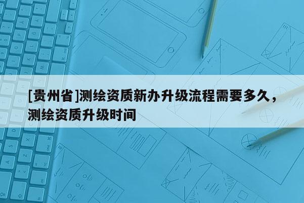 [贵州省]测绘资质新办升级流程需要多久，测绘资质升级时间