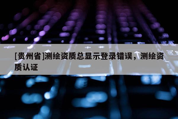 [贵州省]测绘资质总显示登录错误，测绘资质认证