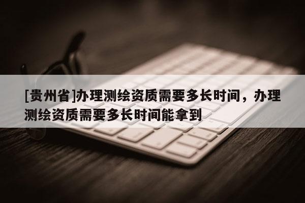[贵州省]办理测绘资质需要多长时间，办理测绘资质需要多长时间能拿到