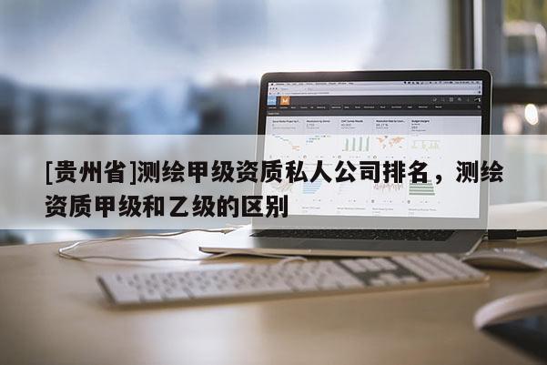 [贵州省]测绘甲级资质私人公司排名，测绘资质甲级和乙级的区别