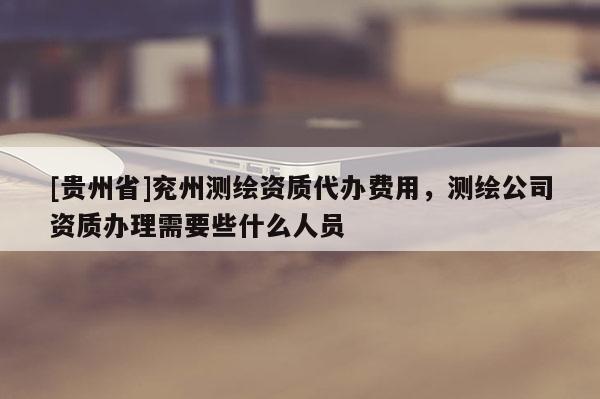 [贵州省]兖州测绘资质代办费用，测绘公司资质办理需要些什么人员