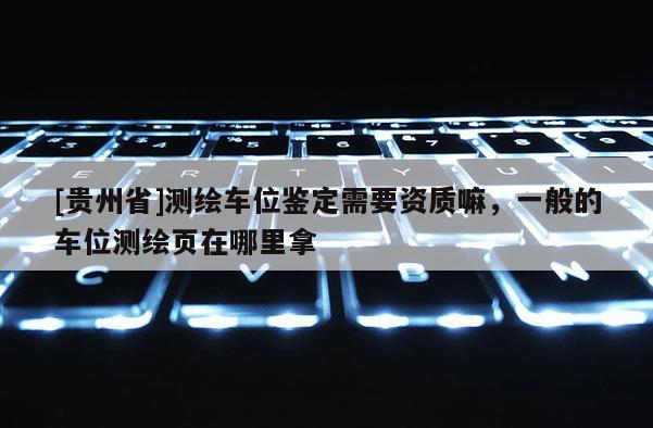 [贵州省]测绘车位鉴定需要资质嘛，一般的车位测绘页在哪里拿