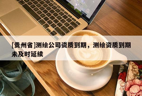 [贵州省]测绘公司资质到期，测绘资质到期未及时延续