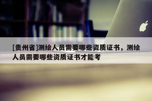 [贵州省]测绘人员需要哪些资质证书，测绘人员需要哪些资质证书才能考
