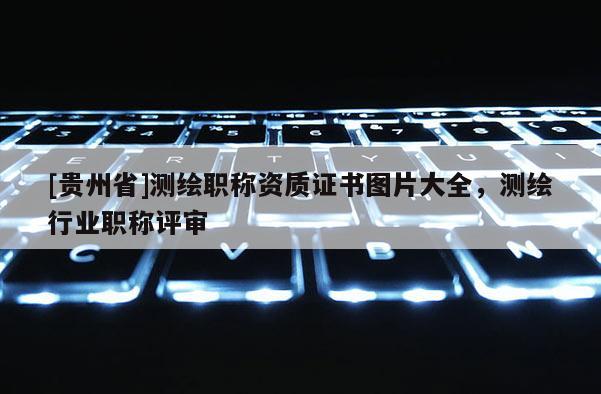 [贵州省]测绘职称资质证书图片大全，测绘行业职称评审