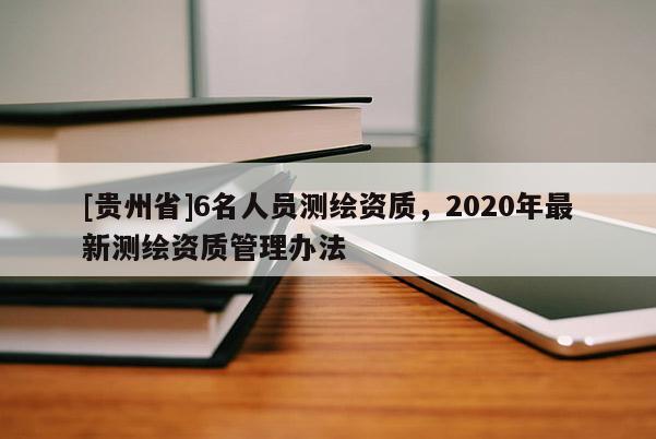 [贵州省]6名人员测绘资质，2020年最新测绘资质管理办法