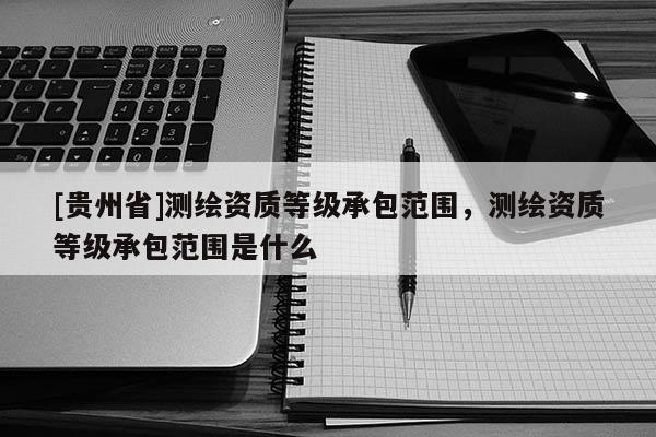 [贵州省]测绘资质等级承包范围，测绘资质等级承包范围是什么