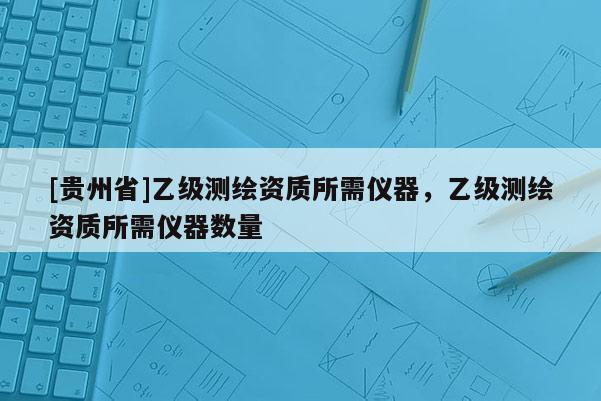 [贵州省]乙级测绘资质所需仪器，乙级测绘资质所需仪器数量