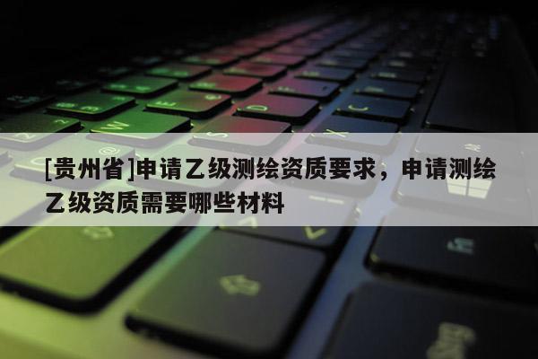 [贵州省]申请乙级测绘资质要求，申请测绘乙级资质需要哪些材料
