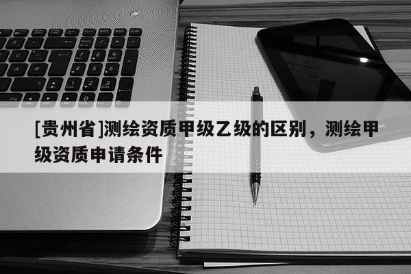 [贵州省]测绘资质甲级乙级的区别，测绘甲级资质申请条件