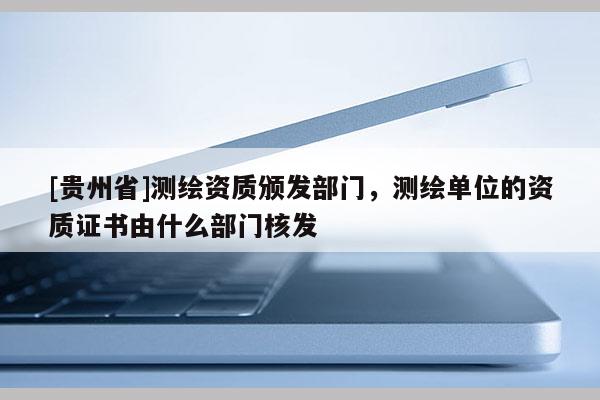 [贵州省]测绘资质颁发部门，测绘单位的资质证书由什么部门核发