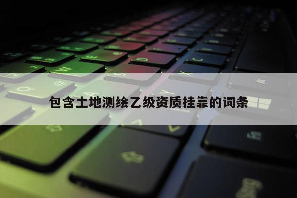 包含土地测绘乙级资质挂靠的词条