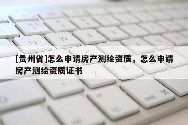 [贵州省]怎么申请房产测绘资质，怎么申请房产测绘资质证书