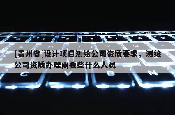[贵州省]设计项目测绘公司资质要求，测绘公司资质办理需要些什么人员