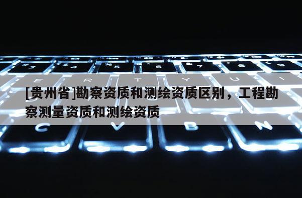 [贵州省]勘察资质和测绘资质区别，工程勘察测量资质和测绘资质