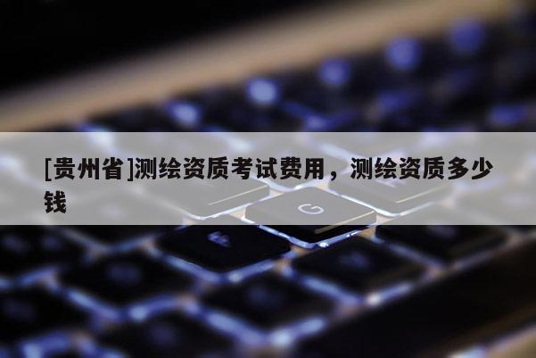 [贵州省]测绘资质考试费用，测绘资质多少钱