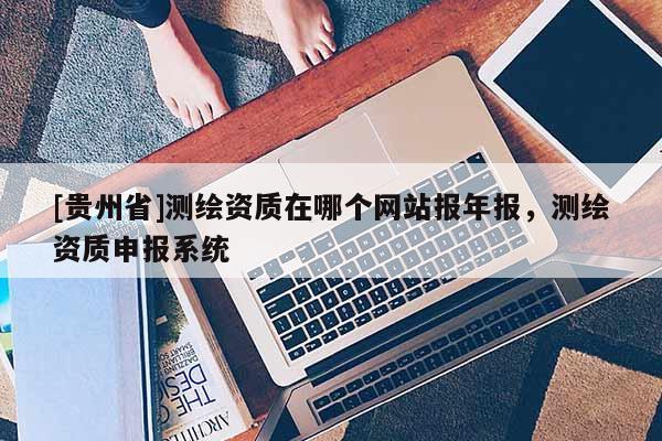 [贵州省]测绘资质在哪个网站报年报，测绘资质申报系统