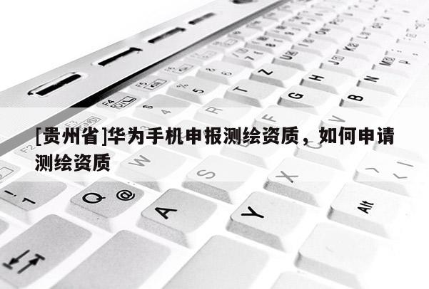 [贵州省]华为手机申报测绘资质，如何申请测绘资质