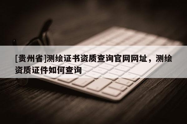 [贵州省]测绘证书资质查询官网网址，测绘资质证件如何查询