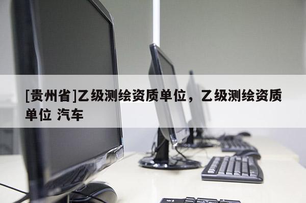 [贵州省]乙级测绘资质单位，乙级测绘资质单位 汽车