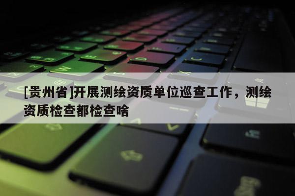 [贵州省]开展测绘资质单位巡查工作，测绘资质检查都检查啥