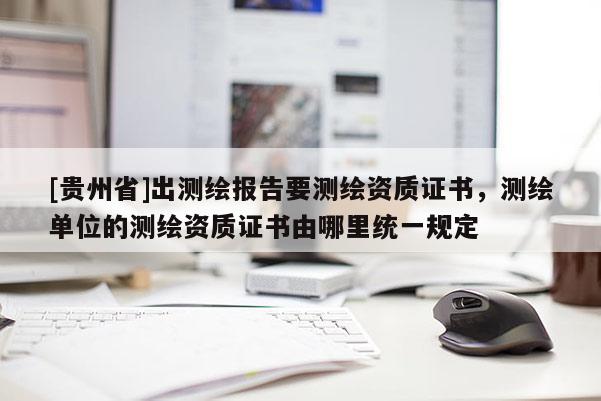 [贵州省]出测绘报告要测绘资质证书，测绘单位的测绘资质证书由哪里统一规定