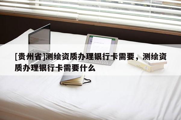 [贵州省]测绘资质办理银行卡需要，测绘资质办理银行卡需要什么
