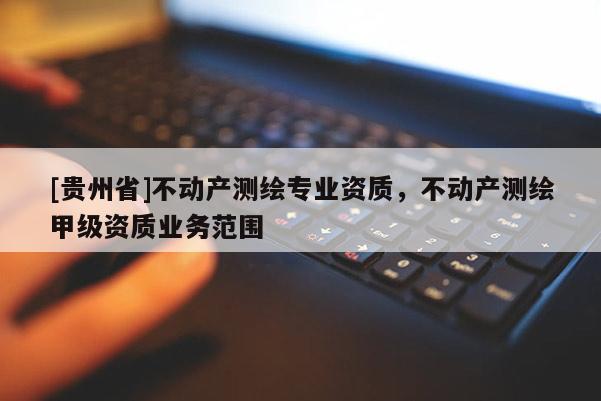 [贵州省]不动产测绘专业资质，不动产测绘甲级资质业务范围