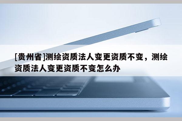 [贵州省]测绘资质法人变更资质不变，测绘资质法人变更资质不变怎么办