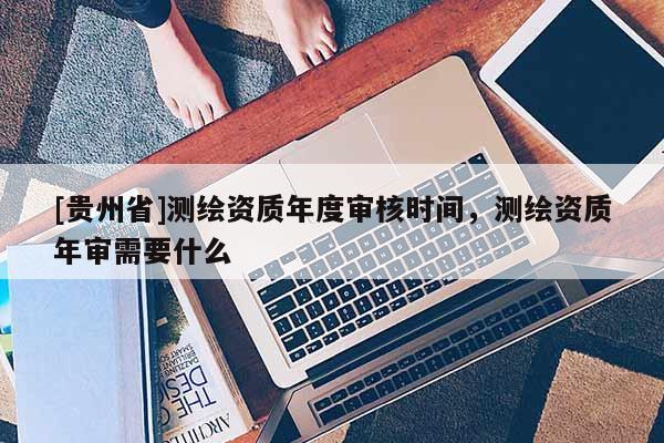 [贵州省]测绘资质年度审核时间，测绘资质年审需要什么
