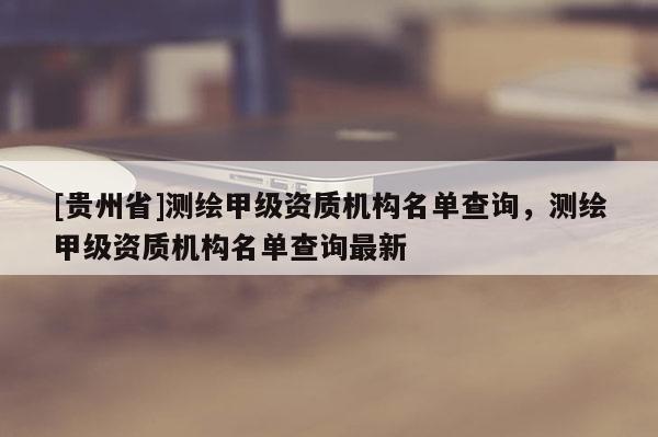 [贵州省]测绘甲级资质机构名单查询，测绘甲级资质机构名单查询最新