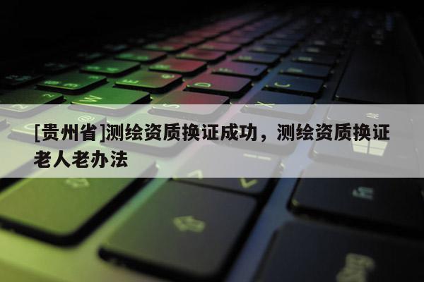 [贵州省]测绘资质换证成功，测绘资质换证老人老办法