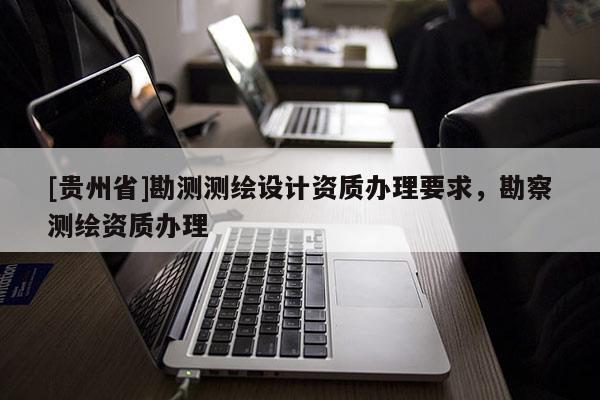 [贵州省]勘测测绘设计资质办理要求，勘察测绘资质办理