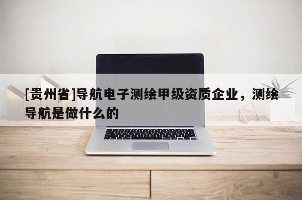 [贵州省]导航电子测绘甲级资质企业，测绘导航是做什么的