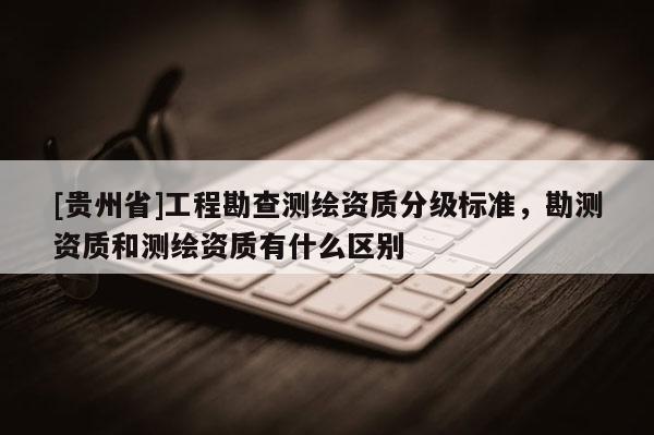 [贵州省]工程勘查测绘资质分级标准，勘测资质和测绘资质有什么区别